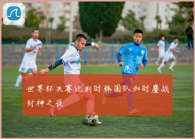 世界杯决赛比利时韩国队加时鏖战封神之夜