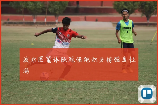 波尔图葡体欧冠领跑积分榜强度拉满