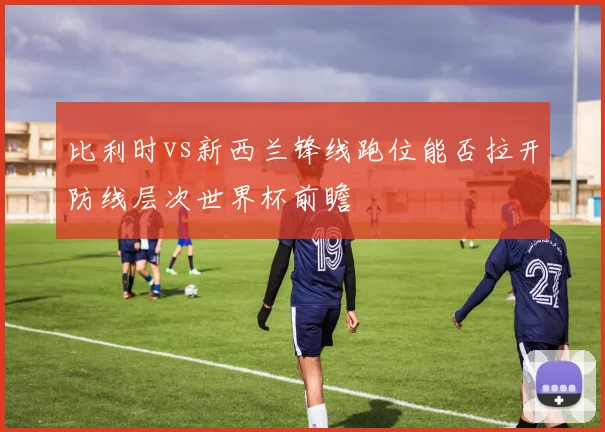 比利时vs新西兰锋线跑位能否拉开防线层次世界杯前瞻