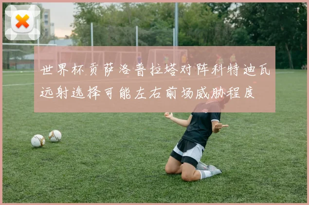 世界杯贡萨洛普拉塔对阵科特迪瓦远射选择可能左右前场威胁程度