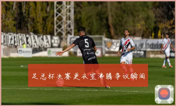 足总杯决赛更衣室沸腾争议瞬间