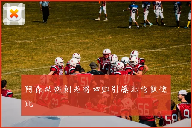 阿森纳热刺老将回归引爆北伦敦德比