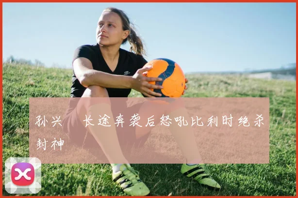 孙兴慜长途奔袭后怒吼比利时绝杀封神