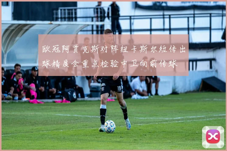 欧冠阿贾克斯对阵纽卡斯尔短传出球精度会重点检验中卫向前传球