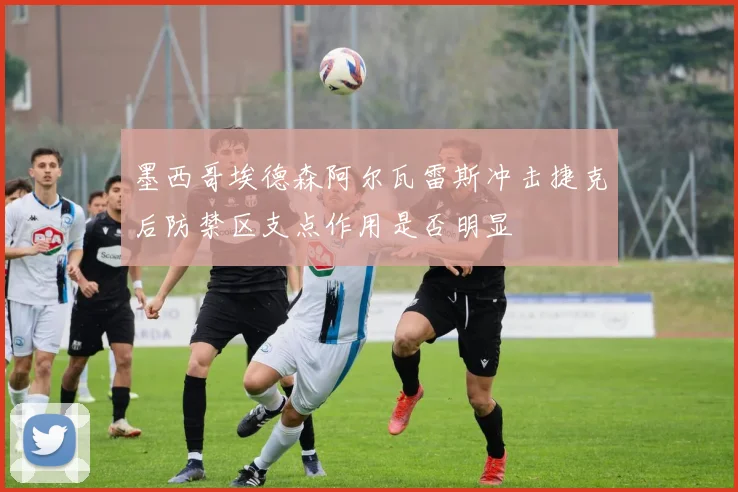墨西哥埃德森阿尔瓦雷斯冲击捷克后防禁区支点作用是否明显