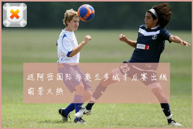 迈阿密国际与奥兰多城季后赛出线前景火热