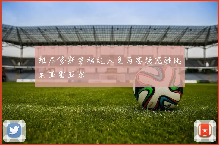 维尼修斯穿裆过人皇马客场完胜比利亚雷亚尔