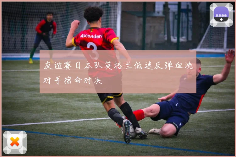 友谊赛日本队英格兰低迷反弹血洗对手宿命对决