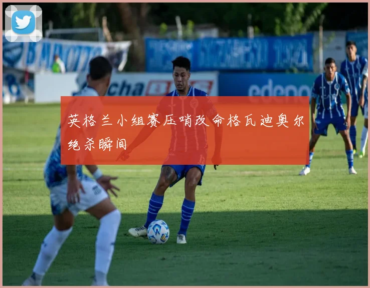 英格兰小组赛压哨改命格瓦迪奥尔绝杀瞬间