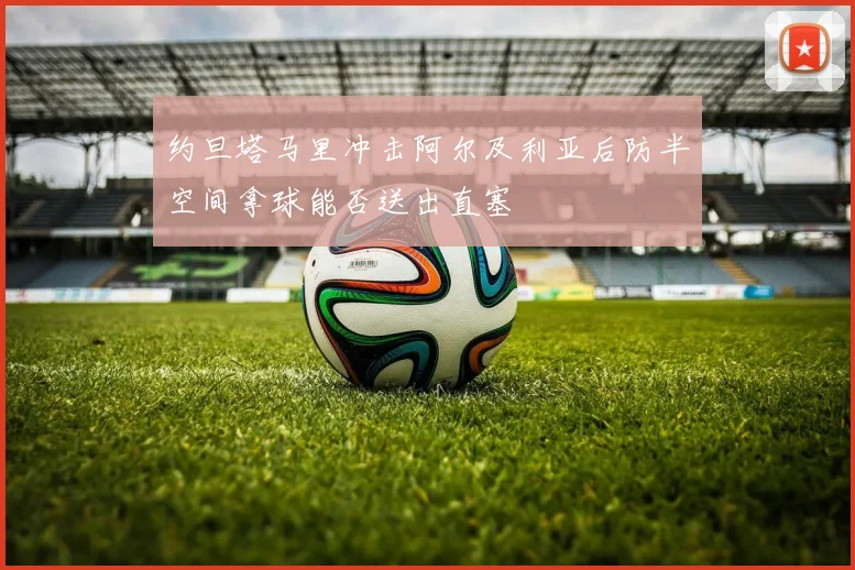 约旦塔马里冲击阿尔及利亚后防半空间拿球能否送出直塞