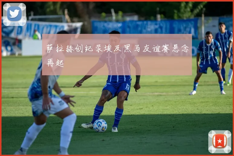 萨拉赫创纪录埃及黑马友谊赛悬念再起