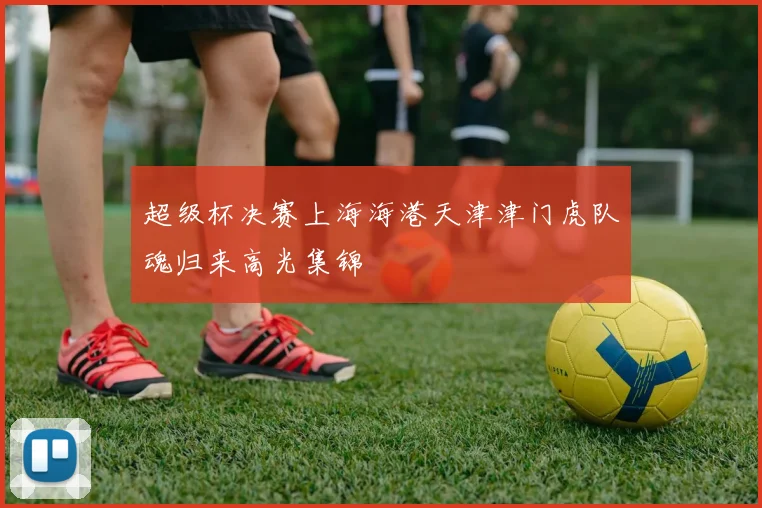 超级杯决赛上海海港天津津门虎队魂归来高光集锦