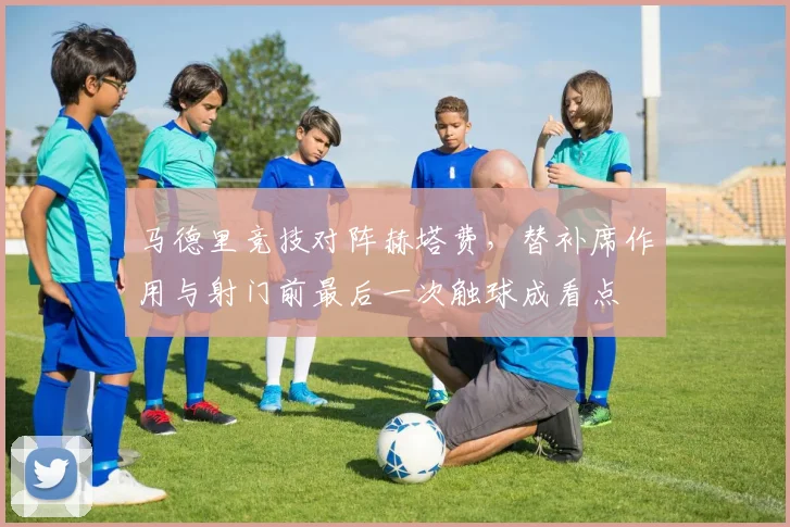 马德里竞技对阵赫塔费,替补席作用与射门前最后一次触球成看点