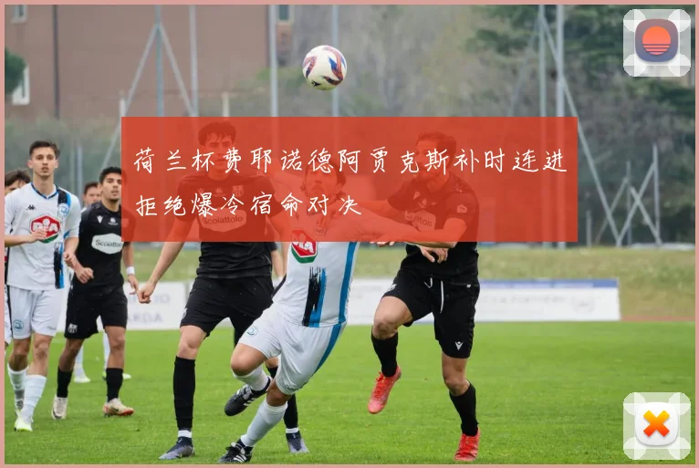荷兰杯费耶诺德阿贾克斯补时连进拒绝爆冷宿命对决