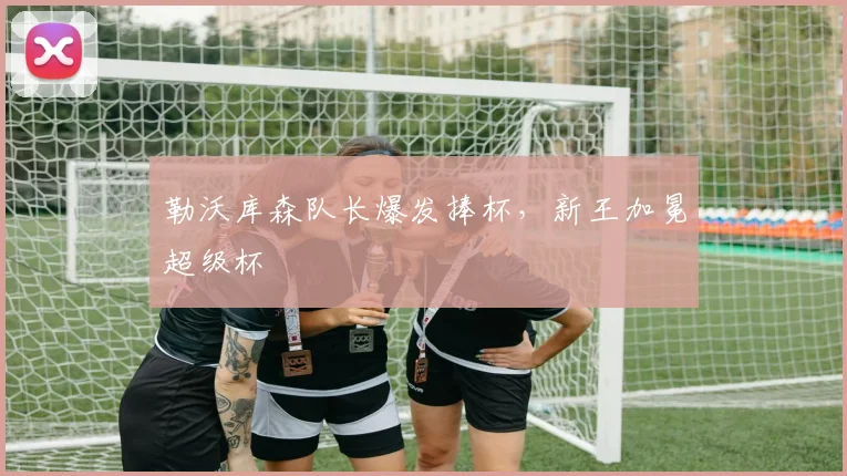 勒沃库森队长爆发捧杯，新王加冕超级杯