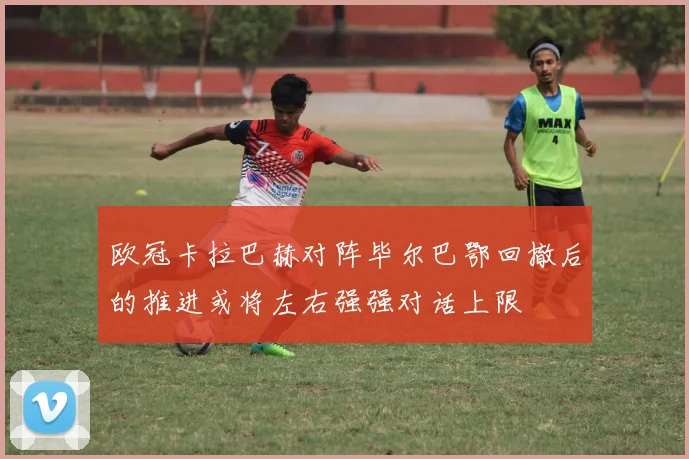 欧冠卡拉巴赫对阵毕尔巴鄂回撤后的推进或将左右强强对话上限
