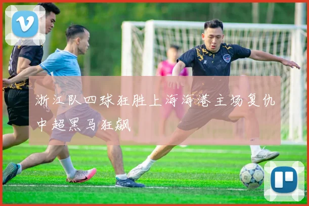 浙江队四球狂胜上海海港主场复仇中超黑马狂飙