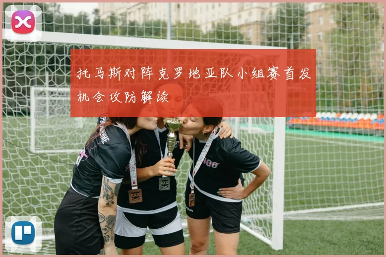 托马斯对阵克罗地亚队小组赛首发机会攻防解读