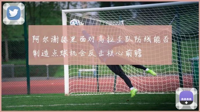 阿尔谢赫里面对乌拉圭队防线能否制造点球机会反击核心前瞻
