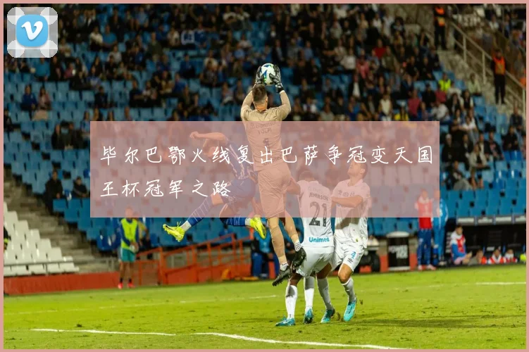 毕尔巴鄂火线复出巴萨争冠变天国王杯冠军之路