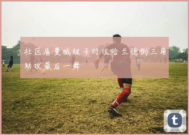 社区盾曼城纽卡对攻哈兰德倒三角助攻最后一舞
