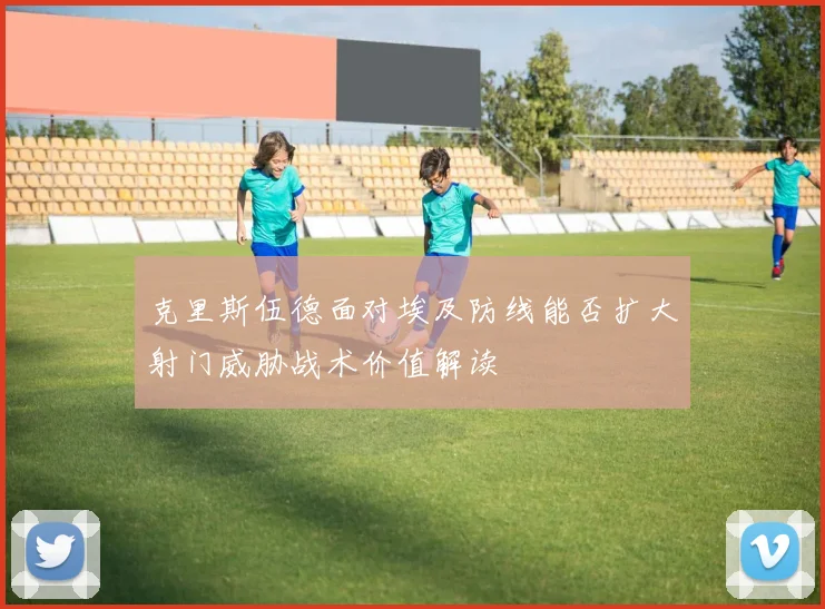 克里斯伍德面对埃及防线能否扩大射门威胁战术价值解读