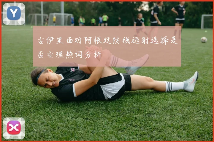 古伊里面对阿根廷防线远射选择是否合理热词分析
