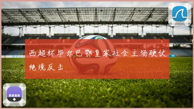 西超杯毕尔巴鄂皇家社会主场硬仗绝境反击