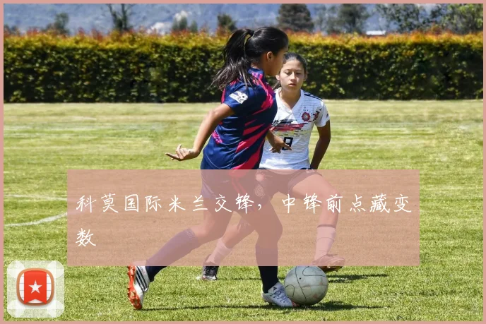 科莫国际米兰交锋，中锋前点藏变数