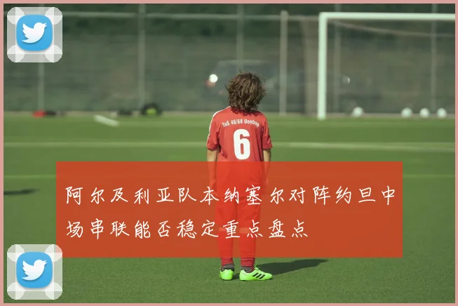 阿尔及利亚队本纳塞尔对阵约旦中场串联能否稳定重点盘点