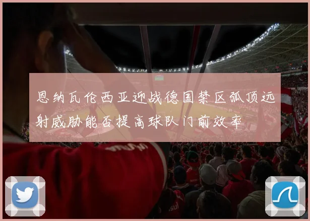 恩纳瓦伦西亚迎战德国禁区弧顶远射威胁能否提高球队门前效率
