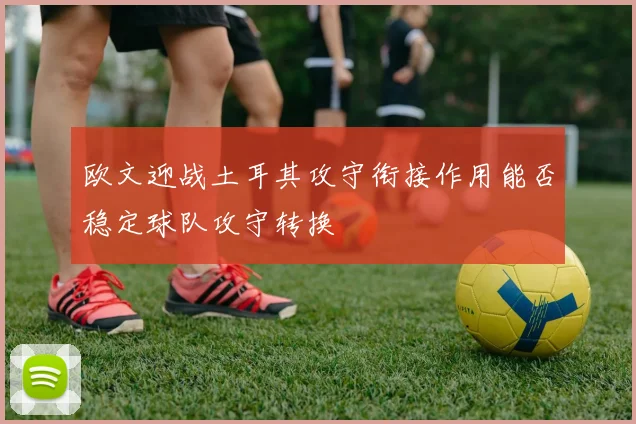 欧文迎战土耳其攻守衔接作用能否稳定球队攻守转换