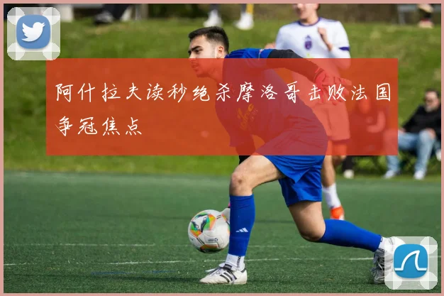 阿什拉夫读秒绝杀摩洛哥击败法国争冠焦点