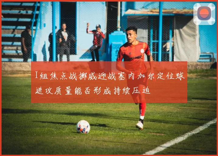I组焦点战挪威迎战塞内加尔定位球进攻质量能否形成持续压迫
