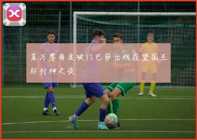 莱万零角度破门巴萨出线在望国王杯封神之夜