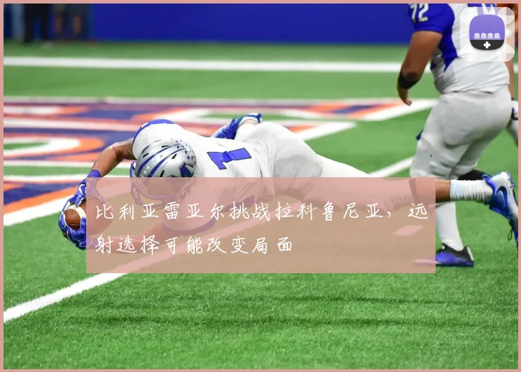 比利亚雷亚尔挑战拉科鲁尼亚,远射选择可能改变局面