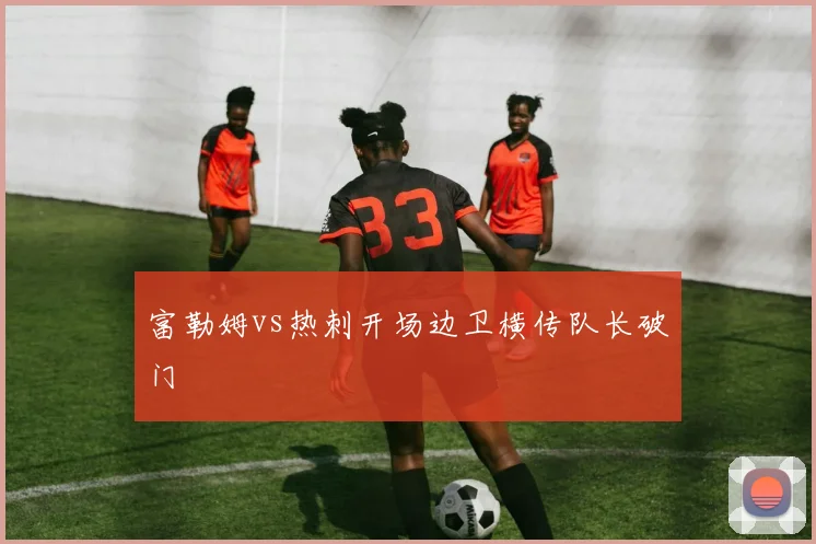 富勒姆vs热刺开场边卫横传队长破门